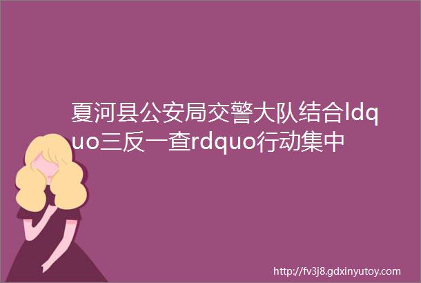 夏河县公安局交警大队结合ldquo三反一查rdquo行动集中开展道路交通安全隐患排查治理工作